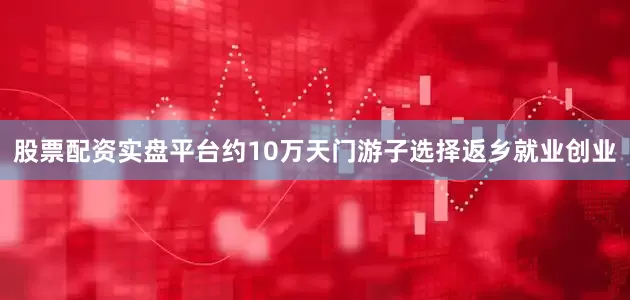 股票配资实盘平台约10万天门游子选择返乡就业创业
