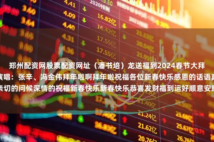 郑州配资网股票配资网址（潘书培）龙送福到2024春节大拜年作词：朱国清作曲：单炳波演唱：张辛、冯金伟拜年啦啊拜年啦祝福各位新春快乐感恩的话语真挚的祈祷亲切的问候深情的祝福新春快乐新春快乐恭喜发财福到运好顺意安康吉星高照拜年啦拜年啦拜年啦拜年啦拜年啦