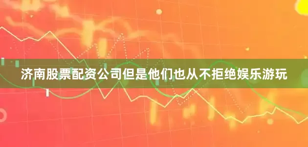 济南股票配资公司但是他们也从不拒绝娱乐游玩