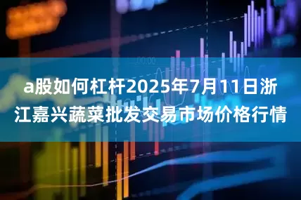 a股如何杠杆2025年7月11日浙江嘉兴蔬菜批发交易市场价格行情