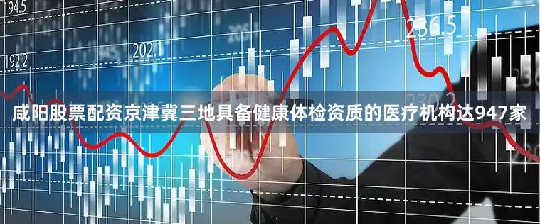 咸阳股票配资京津冀三地具备健康体检资质的医疗机构达947家