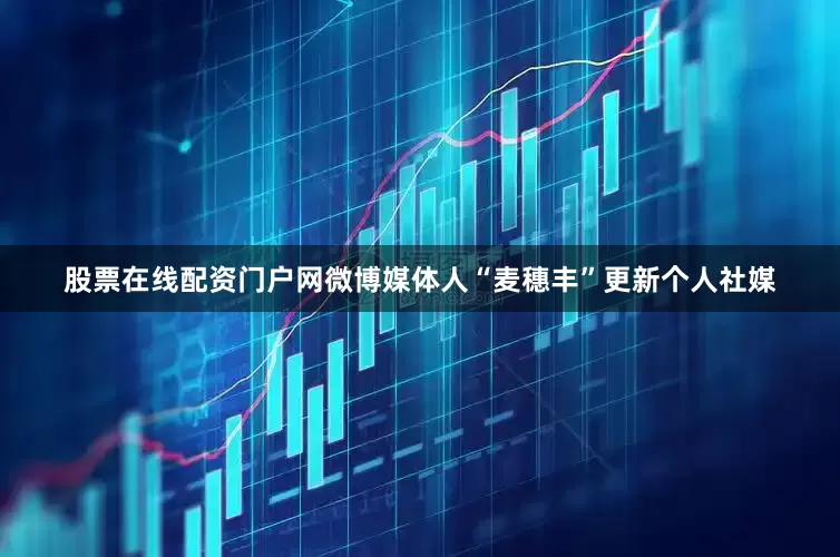 股票在线配资门户网微博媒体人“麦穗丰”更新个人社媒