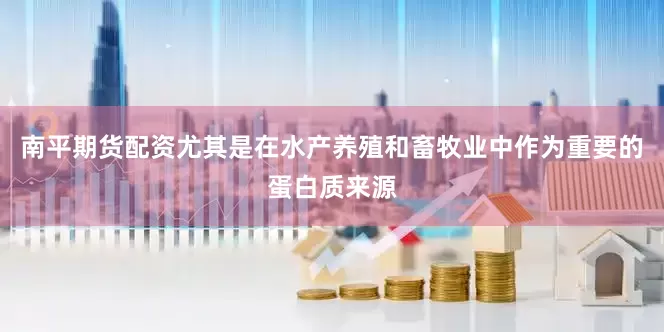 南平期货配资尤其是在水产养殖和畜牧业中作为重要的蛋白质来源