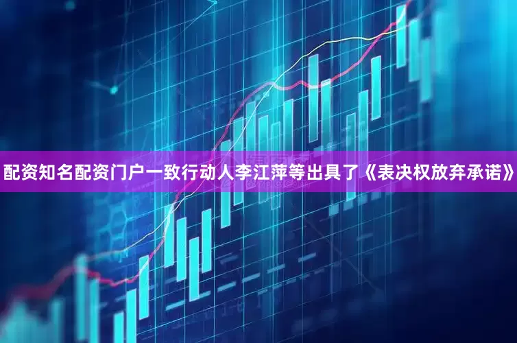 配资知名配资门户一致行动人李江萍等出具了《表决权放弃承诺》