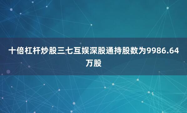 十倍杠杆炒股三七互娱深股通持股数为9986.64万股