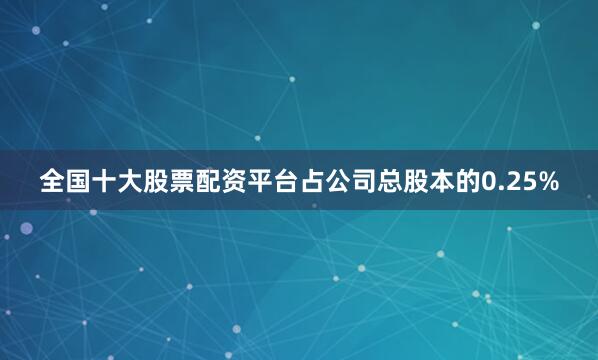 全国十大股票配资平台占公司总股本的0.25%