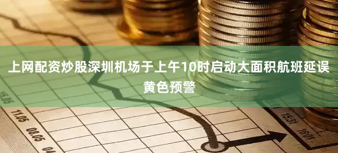 上网配资炒股深圳机场于上午10时启动大面积航班延误黄色预警