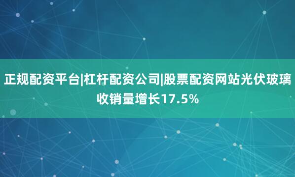 正规配资平台|杠杆配资公司|股票配资网站光伏玻璃收销量增长17.5%