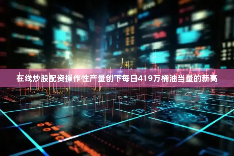 在线炒股配资操作性产量创下每日419万桶油当量的新高