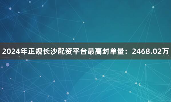 2024年正规长沙配资平台最高封单量：2468.02万