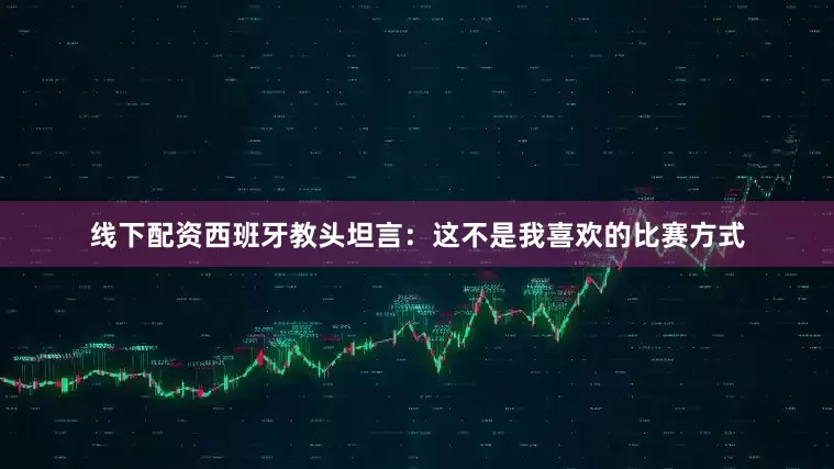 线下配资西班牙教头坦言：这不是我喜欢的比赛方式